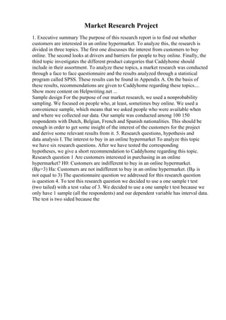 Market Research Project
1. Executive summary The purpose of this research report is to find out whether
customers are interested in an online hypermarket. To analyze this, the research is
divided in three topics. The first one discusses the interest from customers to buy
online. The second looks at drivers and barriers for people to buy online. Finally, the
third topic investigates the different product categories that Caddyhome should
include in their assortment. To analyze these topics, a market research was conducted
through a face to face questionnaire and the results analyzed through a statistical
program called SPSS. These results can be found in Appendix A. On the basis of
these results, recommendations are given to Caddyhome regarding these topics....
Show more content on Helpwriting.net ...
Sample design For the purpose of our market research, we used a nonprobability
sampling. We focused on people who, at least, sometimes buy online. We used a
convenience sample, which means that we asked people who were available when
and where we collected our data. Our sample was conducted among 100 150
respondents with Dutch, Belgian, French and Spanish nationalities. This should be
enough in order to get some insight of the interest of the customers for the project
and derive some relevant results from it. 5. Research questions, hypothesis and
data analysis I. The interest to buy in an online hypermarket To analyze this topic
we have six research questions. After we have tested the corresponding
hypotheses, we give a short recommendation to Caddyhome regarding this topic.
Research question 1 Are customers interested in purchasing in an online
hypermarket? H0: Customers are indifferent to buy in an online hypermarket.
(Вµ=3) Ha: Customers are not indifferent to buy in an online hypermarket. (Вµ is
not equal to 3) The questionnaire question we addressed for this research question
is question 4. To test this research question we decided to use a one sample t test
(two tailed) with a test value of 3. We decided to use a one sample t test because we
only have 1 sample (all the respondents) and our dependent variable has interval data.
The test is two sided because the
 