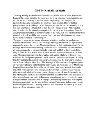 Girl By Kinkaid Analysis
The story, Girl by Kinkaid is told in the second person point of view. I know this
because the person narrating the story uses the word you, you re, and your instead
of I, he, or her. The story is about a mother explaining to her daughter the
responsibilities, and personality she must have as a woman. I know that the
young women she is talking to is her daughter because the narrator says this is how
you iron your father s khaki shirt so that it doesn t have a crease . Although the
story is written in the second person point of view there are interjections from the
daughter in response to her mother s words. If the story, Girl was written in the third
person I believe I would be able to get a clearer view of what is occurring in the...
Show more content on Helpwriting.net ...
The story is about a man named Montresor who feels insulted by another man
named Fortunato and vows to take revenge. Although Montresor has a justifiable
reason to be angry, the revenge Montresor chooses to dole out is diabolical. For his
revenge, Montresor decides to bury Fortunato alive. Fortunato s coffin isn t made
of wood, instead, he is encased behind a brick wall and left to die. I can tell this
story is from the first person point of view because it involves the use of the word I
, and Montresor narrates what he is feeling and seeing. I believe if this story was
told from the third person point of view it wouldn t have the same impact. Reading
the story in the first person allows some background into the character s emotions
and actions. In Edgar Allen Poe s The Revenge of Montresor the first person point
of view allowed me to understand the motives, and emotions that led to Montresor
burying Fortunato alive. I can tell some of Montresors anger towards Fortunado
may stem from jealousy. This jealousy is shown when Montresor said: You are
rich, respected, admired, beloved; you are happy, as once I was . I also could see
that Montresor s emotions escalated towards the end of the story. This escalation is
shown when Montresor basks in Fortunato s anguish and says: I re echoed I aided
I surpassed them in volume and in strength . Some things are missed by using the
first person point of view for storytelling, such as Fortunato s feelings, and reasons
for insulting Mortimore. The story as told is also one sided, we can only see how
things are from Montresor point of
 
