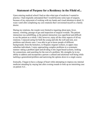 Statement of Purpose for a Residency in the Fileld of...
Upon entering medical school I had no idea what type of medicine I wanted to
practice. I had originally anticipated that I would become some type of surgeon,
because of my enjoyment of working with my hands and visual attention to detail. It
wasn t until after completing my core rotations that I envisioned myself as a family
doctor.
During my rotations, the rounds were limited to inquiring about pain, fever,
nausea, vomiting, passage of gas and inspection of surgical wounds. The patient
interaction was unfulfilling, as the patient interaction was superficial and difficult
to see the patient as a whole. I did, however, enjoy all the clinic aspects of all my
rotations. I enjoyed caring for both the young and old, the well and sick, new
problems and chronic ones. I was able to get to know people of different
backgrounds; from the homeless, to Hispanic migrant workers, to upper class
suburban individuals. I enjoy approaching complex problems in a systematic
manner: taking a problem apart and dividing it into organ based systems, looking
for connections, and searching for the root of a problem. My strengths lie in my
ability to address and incorporate a person s cultural and emotional well being while
tackling a generalized problem and narrowing the options down to a single source.
Ironically, I began to have a change of heart while attempting to impress my internal
medicine attending by staying late after evening rounds to look up an interesting case
on patient A.C..
 