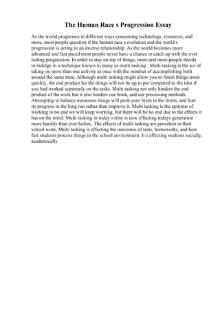 The Human Race s Progression Essay
As the world progresses in different ways concerning technology, resources, and
more, most people question if the human race s evolution and the world s
progression is acting in an inverse relationship. As the world becomes more
advanced and fast paced most people never have a chance to catch up with the ever
lasting progression. In order to stay on top of things, more and more people decide
to indulge in a technique known to many as multi tasking . Multi tasking is the act of
taking on more than one activity at once with the mindset of accomplishing both
around the same time. Although multi tasking might allow you to finish things more
quickly, the end product for the things will not be up to par compared to the idea if
you had worked separately on the tasks. Multi tasking not only hinders the end
product of the work but it also hinders our brain, and our processing methods.
Attempting to balance numerous things will push your brain to the limits, and hurt
its progress in the long run rather than improve it. Multi tasking is the epitome of
working to no end we will keep working, but there will be no end due to the effects it
has on the mind. Multi tasking in today s time is now effecting todays generation
more harshly than ever before. The effects of multi tasking are prevalent in their
school work. Multi tasking is effecting the outcomes of tests, homeworks, and how
fast students process things in the school environment. It s effecting students socially,
academically
 