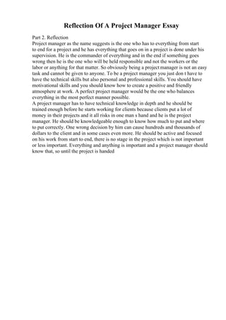 Reflection Of A Project Manager Essay
Part 2. Reflection
Project manager as the name suggests is the one who has to everything from start
to end for a project and he has everything that goes on in a project is done under his
supervision. He is the commander of everything and in the end if something goes
wrong then he is the one who will be held responsible and not the workers or the
labor or anything for that matter. So obviously being a project manager is not an easy
task and cannot be given to anyone. To be a project manager you just don t have to
have the technical skills but also personal and professional skills. You should have
motivational skills and you should know how to create a positive and friendly
atmosphere at work. A perfect project manager would be the one who balances
everything in the most perfect manner possible.
A project manager has to have technical knowledge in depth and he should be
trained enough before he starts working for clients because clients put a lot of
money in their projects and it all risks in one man s hand and he is the project
manager. He should be knowledgeable enough to know how much to put and where
to put correctly. One wrong decision by him can cause hundreds and thousands of
dollars to the client and in some cases even more. He should be active and focused
on his work from start to end, there is no stage in the project which is not important
or less important. Everything and anything is important and a project manager should
know that, so until the project is handed
 