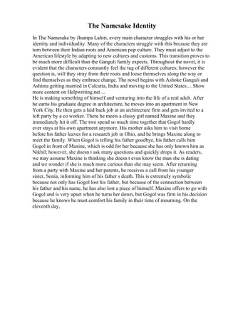 The Namesake Identity
In The Namesake by Jhumpa Lahiri, every main character struggles with his or her
identity and individuality. Many of the characters struggle with this because they are
torn between their Indian roots and American pop culture. They must adjust to the
American lifestyle by adapting to new cultures and customs. This transition proves to
be much more difficult than the Ganguli family expects. Throughout the novel, it is
evident that the characters constantly feel the tug of different cultures; however the
question is, will they stray from their roots and loose themselves along the way or
find themselves as they embrace change. The novel begins with Ashoke Ganguli and
Ashima getting married in Calcutta, India and moving to the United States.... Show
more content on Helpwriting.net ...
He is making something of himself and venturing into the life of a real adult. After
he earns his graduate degree in architecture, he moves into an apartment in New
York City. He then gets a laid back job at an architecture firm and gets invited to a
loft party by a co worker. There he meets a classy girl named Maxine and they
immediately hit it off. The two spend so much time together that Gogol hardly
ever stays at his own apartment anymore. His mother asks him to visit home
before his father leaves for a research job in Ohio, and he brings Maxine along to
meet the family. When Gogol is telling his father goodbye, his father calls him
Gogol in front of Maxine, which is odd for her because she has only known him as
Nikhil; however, she doesn t ask many questions and quickly drops it. As readers,
we may assume Maxine is thinking she doesn t even know the man she is dating
and we wonder if she is much more curious than she may seem. After returning
from a party with Maxine and her parents, he receives a call from his younger
sister, Sonia, informing him of his father s death. This is extremely symbolic
because not only has Gogol lost his father, but because of the connection between
his father and his name, he has also lost a piece of himself. Maxine offers to go with
Gogol and is very upset when he turns her down, but Gogol was firm in his decision
because he knows he must comfort his family in their time of mourning. On the
eleventh day,
 