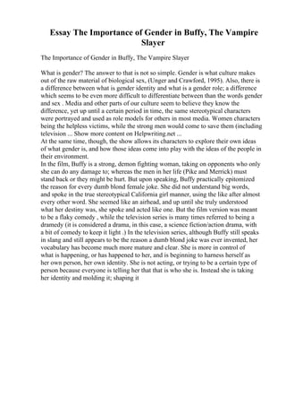 Essay The Importance of Gender in Buffy, The Vampire
Slayer
The Importance of Gender in Buffy, The Vampire Slayer
What is gender? The answer to that is not so simple. Gender is what culture makes
out of the raw material of biological sex, (Unger and Crawford, 1995). Also, there is
a difference between what is gender identity and what is a gender role; a difference
which seems to be even more difficult to differentiate between than the words gender
and sex . Media and other parts of our culture seem to believe they know the
difference, yet up until a certain period in time, the same stereotypical characters
were portrayed and used as role models for others in most media. Women characters
being the helpless victims, while the strong men would come to save them (including
television ... Show more content on Helpwriting.net ...
At the same time, though, the show allows its characters to explore their own ideas
of what gender is, and how those ideas come into play with the ideas of the people in
their environment.
In the film, Buffy is a strong, demon fighting woman, taking on opponents who only
she can do any damage to; whereas the men in her life (Pike and Merrick) must
stand back or they might be hurt. But upon speaking, Buffy practically epitomized
the reason for every dumb blond female joke. She did not understand big words,
and spoke in the true stereotypical California girl manner, using the like after almost
every other word. She seemed like an airhead, and up until she truly understood
what her destiny was, she spoke and acted like one. But the film version was meant
to be a flaky comedy , while the television series is many times referred to being a
dramedy (it is considered a drama, in this case, a science fiction/action drama, with
a bit of comedy to keep it light .) In the television series, although Buffy still speaks
in slang and still appears to be the reason a dumb blond joke was ever invented, her
vocabulary has become much more mature and clear. She is more in control of
what is happening, or has happened to her, and is beginning to harness herself as
her own person, her own identity. She is not acting, or trying to be a certain type of
person because everyone is telling her that that is who she is. Instead she is taking
her identity and molding it; shaping it
 