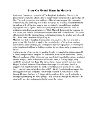 Essay On Mental Illness In Macbeth
Ladies and Gentlemen, in the trial of The People of Scotland vs. Macbeth, the
prosecution will claim a tale of a power hungry man who let ambition get the best of
him. They will present physical evidence of him with the dagger, him conspiring
with his wife, and him hiring men to kill. However, the evidence presented today by
the defense will tell the true story: a man overtaken by mental illness. Macbeth
displays the classic signs of narcissistic personality disorder: elevated sense of
entitlement and delusions about power. While Macbeth did commit the murders, he
was insane, and therefor did not commit the murders with criminal intent. The extent
of his mental disorder has manifested in hallucinations and the gradual unraveling of
his... Show more content on Helpwriting.net ...
Macbeth may talk of big plans to assassinate Duncan, but at the root he is still a
good person. His description predicts the eventual effect of his actions: total and
complete loss of rational self, and slippage into full blown psychosis. Following this
point, Macbeth should not be held accountable for his crimes, as he goes completely
insane.
A characteristic of narcissistic personality disorder is heavy hallucinations, caused by
a fantasy the person has imagined for themselves. Even before he murders Duncan,
Macbeth s delusion of him becoming king manifests through hallucinations involving
murder imagery. As he walks towards Duncan s room, a floating dagger, only
visible by him, leads him there. The mirage he has placed himself in, where he is
king of Scotland, has caused his subconscious to produce delusions, Is this a
dagger which I see before me, the handle toward my hand? Come, let me clutch
thee. I have thee not and yet I see thee still (2.1.44 45). Macbeth acknowledges that
the dagger is not real, and yet he still attempts to clutch it, fully invested in his
fantasy. He describes later as A dagger of the mind , as if the very delusions he is
undergoing are ripping his mind apart (2.1.50). However, through the phrases of the
mind and I have thee not connote that he knows the visions
 