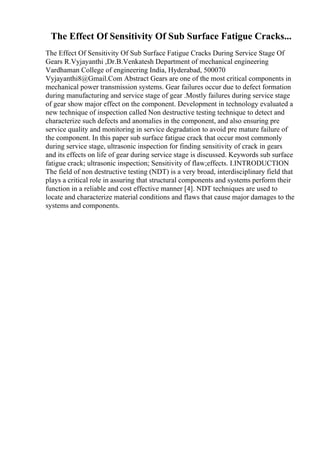 The Effect Of Sensitivity Of Sub Surface Fatigue Cracks...
The Effect Of Sensitivity Of Sub Surface Fatigue Cracks During Service Stage Of
Gears R.Vyjayanthi ,Dr.B.Venkatesh Department of mechanical engineering
Vardhaman College of engineering India, Hyderabad, 500070
Vyjayanthi8@Gmail.Com Abstract Gears are one of the most critical components in
mechanical power transmission systems. Gear failures occur due to defect formation
during manufacturing and service stage of gear .Mostly failures during service stage
of gear show major effect on the component. Development in technology evaluated a
new technique of inspection called Non destructive testing technique to detect and
characterize such defects and anomalies in the component, and also ensuring pre
service quality and monitoring in service degradation to avoid pre mature failure of
the component. In this paper sub surface fatigue crack that occur most commonly
during service stage, ultrasonic inspection for finding sensitivity of crack in gears
and its effects on life of gear during service stage is discussed. Keywords sub surface
fatigue crack; ultrasonic inspection; Sensitivity of flaw;effects. I.INTRODUCTION
The field of non destructive testing (NDT) is a very broad, interdisciplinary field that
plays a critical role in assuring that structural components and systems perform their
function in a reliable and cost effective manner [4]. NDT techniques are used to
locate and characterize material conditions and flaws that cause major damages to the
systems and components.
 