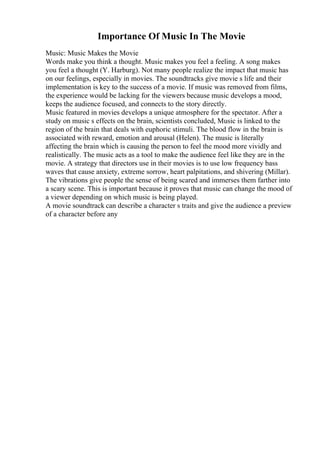 Importance Of Music In The Movie
Music: Music Makes the Movie
Words make you think a thought. Music makes you feel a feeling. A song makes
you feel a thought (Y. Harburg). Not many people realize the impact that music has
on our feelings, especially in movies. The soundtracks give movie s life and their
implementation is key to the success of a movie. If music was removed from films,
the experience would be lacking for the viewers because music develops a mood,
keeps the audience focused, and connects to the story directly.
Music featured in movies develops a unique atmosphere for the spectator. After a
study on music s effects on the brain, scientists concluded, Music is linked to the
region of the brain that deals with euphoric stimuli. The blood flow in the brain is
associated with reward, emotion and arousal (Helen). The music is literally
affecting the brain which is causing the person to feel the mood more vividly and
realistically. The music acts as a tool to make the audience feel like they are in the
movie. A strategy that directors use in their movies is to use low frequency bass
waves that cause anxiety, extreme sorrow, heart palpitations, and shivering (Millar).
The vibrations give people the sense of being scared and immerses them farther into
a scary scene. This is important because it proves that music can change the mood of
a viewer depending on which music is being played.
A movie soundtrack can describe a character s traits and give the audience a preview
of a character before any
 