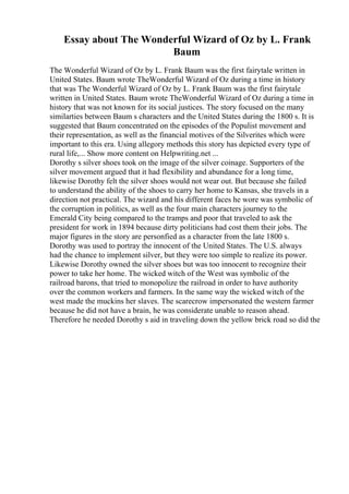 Essay about The Wonderful Wizard of Oz by L. Frank
Baum
The Wonderful Wizard of Oz by L. Frank Baum was the first fairytale written in
United States. Baum wrote TheWonderful Wizard of Oz during a time in history
that was The Wonderful Wizard of Oz by L. Frank Baum was the first fairytale
written in United States. Baum wrote TheWonderful Wizard of Oz during a time in
history that was not known for its social justices. The story focused on the many
similarties between Baum s characters and the United States during the 1800 s. It is
suggested that Baum concentrated on the episodes of the Populist movement and
their representation, as well as the financial motives of the Silverites which were
important to this era. Using allegory methods this story has depicted every type of
rural life,... Show more content on Helpwriting.net ...
Dorothy s silver shoes took on the image of the silver coinage. Supporters of the
silver movement argued that it had flexibility and abundance for a long time,
likewise Dorothy felt the silver shoes would not wear out. But because she failed
to understand the ability of the shoes to carry her home to Kansas, she travels in a
direction not practical. The wizard and his different faces he wore was symbolic of
the corruption in politics, as well as the four main characters journey to the
Emerald City being compared to the tramps and poor that traveled to ask the
president for work in 1894 because dirty politicians had cost them their jobs. The
major figures in the story are personfied as a character from the late 1800 s.
Dorothy was used to portray the innocent of the United States. The U.S. always
had the chance to implement silver, but they were too simple to realize its power.
Likewise Dorothy owned the silver shoes but was too innocent to recognize their
power to take her home. The wicked witch of the West was symbolic of the
railroad barons, that tried to monopolize the railroad in order to have authority
over the common workers and farmers. In the same way the wicked witch of the
west made the muckins her slaves. The scarecrow impersonated the western farmer
because he did not have a brain, he was considerate unable to reason ahead.
Therefore he needed Dorothy s aid in traveling down the yellow brick road so did the
 