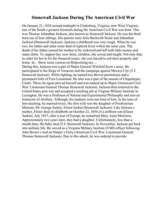Stonewall Jackson During The American Civil War
On January 21, 1824 around midnight in Clarksburg, Virginia, now West Virginia,
one of the South s greatest Generals during the American Civil War was born. This
was Thomas Johnathan Jackson, also known as Stonewall Jackson. He was the third
born out of four siblings. His parents were Julia Beckwith Neale and Johnathan
Jackson (Stonewall Jackson). Jackson s childhood was very rough. When he was
two, his father and older sister died of typhoid fever within the same year. The
death of his father caused his mother to be widowed and left with little money and
many debts. To support her, now three, children, she sewed and taught. Not only that,
in order for her to fix the financial issues, she was forced to sell their property and
home. In... Show more content on Helpwriting.net ...
During this, Jackson was a part of Major General Winfield Scott s army. He
participated in the Siege of Veracruz and the campaign against Mexico City (T.J.
Stonewall Jackson). While fighting, he earned two Brevet promotions and a
permanent tittle of First Lieutenant. He also was a part of the assault of Chapultepec
Castle. There, he again proved himself and was ranked up to Major (American Civil
War: Lieutenant General Thomas Stonewall Jackson). Jackson then returned to the
United States post war and accepted a teaching job at Virginia Military Institute in
Lexington. He was a Professor of Natural and Experimental Philosophy and also an
Instructor of Artillery. Although, his students were not fond of him. In the time of
him teaching, he married twice. His first wife was the daughter of Presbyterian
Minister, Dr. George Junkin, Elinor Junkin (Stonewall Jackson). Like Jackson s
mother, Elinor died of childbirth on October 22, 1854 of a stillborn son (Elinor
Junkin). July 1857, after a tour of Europe, he remarried Mary Anna Morrison.
Approximately two years later, they had a daughter. Unfortunately, less than a
month later, the baby died (T.J. Stonewall Jackson). In November, Jackson got back
into military life. He served as a Virginia Military Institute (VMI) officer following
John Brown s raid on Harper s Ferry (American Civil War: Lieutenant General
Thomas Stonewall Jackson). Due to this attack, he was ordered to provide
 