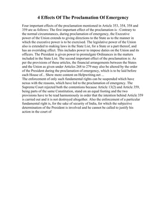 4 Effects Of The Proclamation Of Emergency
Four important effects of the proclamation mentioned in Article 353, 354, 358 and
359 are as follows: The first important effect of the proclamation is : Contrary to
the normal circumstances, during proclamation of emergency, the Executive
power of the Union extends to giving directions to the State as to the manner in
which the executive power is to be exercised. The legislative power of the Union
also is extended to making laws in the State List, for a State or a part thereof, and
has an overriding effect. This includes power to impose duties on the Union and its
officers. The President is given power to promulgate Ordinances in the matters
included in the State List. The second important effect of the proclamation is: As
per the provisions of these articles, the financial arrangements between the States
and the Union as given under Articles 268 to 279 may also be altered by the order
of the President during the proclamation of emergency, which is to be laid before
each House of... Show more content on Helpwriting.net ...
The enforcement of only such fundamental rights can be suspended which have
nexus with the reasons, which have led to the proclamation of emergency. The
Supreme Court rejected both the contentions because Article 13(2) and Article 359,
being parts of the same Constitution, stand on an equal footing and the two
provisions have to be read harmoniously in order that the intention behind Article 359
is carried out and it is not destroyed altogether. Also the enforcement of a particular
fundamental right is, for the sake of security of India, for which the subjective
determination of the President is involved and he cannot be called to justify his
action in the court of
 