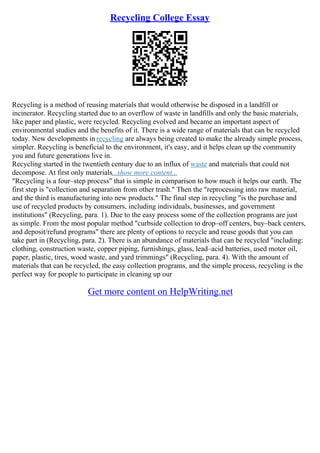 Recycling College Essay
Recycling is a method of reusing materials that would otherwise be disposed in a landfill or
incinerator. Recycling started due to an overflow of waste in landfills and only the basic materials,
like paper and plastic, were recycled. Recycling evolved and became an important aspect of
environmental studies and the benefits of it. There is a wide range of materials that can be recycled
today. New developments in recycling are always being created to make the already simple process,
simpler. Recycling is beneficial to the environment, it's easy, and it helps clean up the community
you and future generations live in.
Recycling started in the twentieth century due to an influx of waste and materials that could not
decompose. At first only materials...show more content...
"Recycling is a four–step process" that is simple in comparison to how much it helps our earth. The
first step is "collection and separation from other trash." Then the "reprocessing into raw material,
and the third is manufacturing into new products." The final step in recycling "is the purchase and
use of recycled products by consumers, including individuals, businesses, and government
institutions" (Recycling, para. 1). Due to the easy process some of the collection programs are just
as simple. From the most popular method "curbside collection to drop–off centers, buy–back centers,
and deposit/refund programs" there are plenty of options to recycle and reuse goods that you can
take part in (Recycling, para. 2). There is an abundance of materials that can be recycled "including:
clothing, construction waste, copper piping, furnishings, glass, lead–acid batteries, used motor oil,
paper, plastic, tires, wood waste, and yard trimmings" (Recycling, para. 4). With the amount of
materials that can be recycled, the easy collection programs, and the simple process, recycling is the
perfect way for people to participate in cleaning up our
Get more content on HelpWriting.net
 