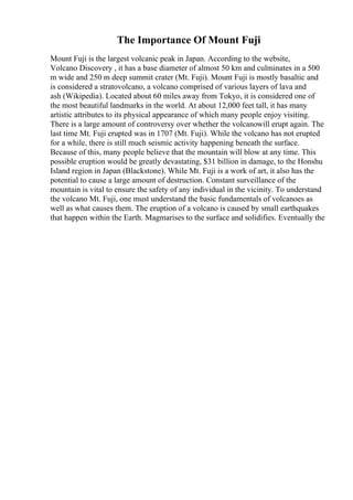 The Importance Of Mount Fuji
Mount Fuji is the largest volcanic peak in Japan. According to the website,
Volcano Discovery , it has a base diameter of almost 50 km and culminates in a 500
m wide and 250 m deep summit crater (Mt. Fuji). Mount Fuji is mostly basaltic and
is considered a stratovolcano, a volcano comprised of various layers of lava and
ash (Wikipedia). Located about 60 miles away from Tokyo, it is considered one of
the most beautiful landmarks in the world. At about 12,000 feet tall, it has many
artistic attributes to its physical appearance of which many people enjoy visiting.
There is a large amount of controversy over whether the volcanowill erupt again. The
last time Mt. Fuji erupted was in 1707 (Mt. Fuji). While the volcano has not erupted
for a while, there is still much seismic activity happening beneath the surface.
Because of this, many people believe that the mountain will blow at any time. This
possible eruption would be greatly devastating, $31 billion in damage, to the Honshu
Island region in Japan (Blackstone). While Mt. Fuji is a work of art, it also has the
potential to cause a large amount of destruction. Constant surveillance of the
mountain is vital to ensure the safety of any individual in the vicinity. To understand
the volcano Mt. Fuji, one must understand the basic fundamentals of volcanoes as
well as what causes them. The eruption of a volcano is caused by small earthquakes
that happen within the Earth. Magmarises to the surface and solidifies. Eventually the
 