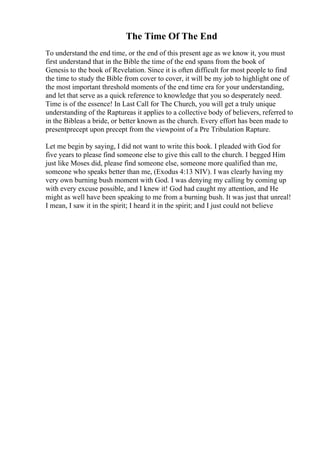 The Time Of The End
To understand the end time, or the end of this present age as we know it, you must
first understand that in the Bible the time of the end spans from the book of
Genesis to the book of Revelation. Since it is often difficult for most people to find
the time to study the Bible from cover to cover, it will be my job to highlight one of
the most important threshold moments of the end time era for your understanding,
and let that serve as a quick reference to knowledge that you so desperately need.
Time is of the essence! In Last Call for The Church, you will get a truly unique
understanding of the Raptureas it applies to a collective body of believers, referred to
in the Bibleas a bride, or better known as the church. Every effort has been made to
presentprecept upon precept from the viewpoint of a Pre Tribulation Rapture.
Let me begin by saying, I did not want to write this book. I pleaded with God for
five years to please find someone else to give this call to the church. I begged Him
just like Moses did, please find someone else, someone more qualified than me,
someone who speaks better than me, (Exodus 4:13 NIV). I was clearly having my
very own burning bush moment with God. I was denying my calling by coming up
with every excuse possible, and I knew it! God had caught my attention, and He
might as well have been speaking to me from a burning bush. It was just that unreal!
I mean, I saw it in the spirit; I heard it in the spirit; and I just could not believe
 