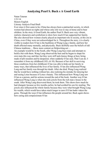Analyzing Pearl S. Buck s A Good Earth
Natan Tataran
1/21/14
Honors English
Literary Analysis Final Draft
Ever since it first came to be, China has always been a patriarchal society, in which
women had almost no rights and whose only role was to stay at home and to bear
children. In the story A Good Earth, the author Pearl S. Buck uses very vibrant,
realistic characters and symbolism to show how much O lan supported her family.
She also showed how women clearly played an important role in society, at this era in
China, even if they were not acknowledged for it. Throughout the story, it is clearly
visible to readers how O lan is the backbone of Wang Lung s family, and how her
death affected many mentally, and physically. Buck skillfully uses the beliefs of old
Chinese traditions ... Show more content on Helpwriting.net ...
An example would be in the South, after Wang Lung buys mats and attempts to
build a hut with them. Wang Lung observed the huts and he began to shape his
own mats this way and that, but they were stiff and clumsy things at best, being
made of plit reeedsm and he despaired, when suddenly O lan said, That I can do. I
remember it from my childhood (103; ch 10). Because of her skill in surviving
these conditions from her childhood, O lan was able to help out her family in
many ways, that influenced the lives of her family. O lan also influenced Wang
Lung and her family was through her death. After she died, Wang Lung realized
that he would have nothing without her, also realizing his mistake for denying her
and seeing Lotus because of Lotus s beauty. This influenced how Wang Lung saw
O lan as a person, and his actions toward the end of the book. Another way O lan
influenced Wang Lung is when she stole jewels from the rich man s house in the
south. After Wang Lung discovered them, he took them. This shows how much he
had changed, because as few months earlier, he had scolded his son for stealing. The
jewels also influenced the whole family because they were what brought Wang Lung
his wealth, which would have taken much longer to earn if O lan hadn t taken the
gems. Through the ways O lan influences the people around her, Buck again shows
how caring and compassionate O lan
 