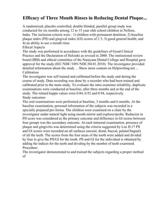 Efficacy of Three Mouth Rinses in Reducing Dental Plaque...
A randomized, placebo controlled, double blinded, parallel group study was
conducted for six months among 12 to 15 year olds school children in Nellore,
India. The inclusion criteria were : 1) children with permanent dentition; 2) baseline
plaque index (PlI) and gingival index (GI) scores of 2 3; 3) good general health; and
4) an ability to use a mouth rinse
Ethical Aspects
The study was performed in accordance with the guidelines of Good Clinical
Practice and the Declaration of Helsinki as revised in 2000. The institutional review
board (IRB) and ethical committee of the Narayana Dental College and Hospital gave
approval for the study (IEC/NDC/1091/NDC/04.01.2010). The investigator provided
detailed information about the study ... Show more content on Helpwriting.net ...
Calibration
The investigator was self trained and calibrated before the study and during the
course of study. Data recording was done by a recorder who had been trained and
calibrated prior to the main study. To evaluate the intra examiner reliability, duplicate
examinations were conducted at baseline, after three months and at the end of the
study. The related kappa values were 0.84, 0.92 and 0.94, respectively.
Study outcomes
The oral examinations were performed at baseline, 3 months and 6 months. At the
baseline examination, personal information of the subjects was recorded in a
specially prepared pro forma. The children were examined on a chair by the
investigator under natural light using mouth mirror and explorer/probe. Reducion in
PlI score was considered as the primary outcome and difference in GI scores between
four groups was the secondary outcome. At each intraoral examination, presence of
plaque and gingivitis was determined using the criteria suggested by Loe H.17 PlI
and GI scores were recorded on all surfaces (mesial, distal, buccal, palatal/lingual)
of all the teeth. The scores from the four areas of the tooth were added and divided
by four to give the PlI/GI for the tooth. PlI and GI for the individual is obtained by
adding the indices for the teeth and dividing by the number of teeth examined.
Procedure:
The investigator demonstrated to and trained the subjects regarding a proper method
of
 