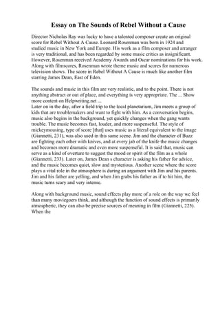 Essay on The Sounds of Rebel Without a Cause
Director Nicholas Ray was lucky to have a talented composer create an original
score for Rebel Without A Cause. Leonard Rosenman was born in 1924 and
studied music in New York and Europe. His work as a film composer and arranger
is very traditional, and has been regarded by some music critics as insignificant.
However, Rosenman received Academy Awards and Oscar nominations for his work.
Along with filmscores, Rosenman wrote theme music and scores for numerous
television shows. The score in Rebel Without A Cause is much like another film
starring James Dean, East of Eden.
The sounds and music in this film are very realistic, and to the point. There is not
anything abstract or out of place, and everything is very appropriate. The ... Show
more content on Helpwriting.net ...
Later on in the day, after a field trip to the local planetarium, Jim meets a group of
kids that are troublemakers and want to fight with him. As a conversation begins,
music also begins in the background, yet quickly changes when the gang wants
trouble. The music becomes fast, louder, and more suspenseful. The style of
mickeymousing, type of score [that] uses music as a literal equivalent to the image
(Giannetti, 231), was also used in this same scene. Jim and the character of Buzz
are fighting each other with knives, and at every jab of the knife the music changes
and becomes more dramatic and even more suspenseful. It is said that, music can
serve as a kind of overture to suggest the mood or spirit of the film as a whole
(Giannetti, 233). Later on, James Dean s character is asking his father for advice,
and the music becomes quiet, slow and mysterious. Another scene where the score
plays a vital role in the atmosphere is during an argument with Jim and his parents.
Jim and his father are yelling, and when Jim grabs his father as if to hit him, the
music turns scary and very intense.
Along with background music, sound effects play more of a role on the way we feel
than many moviegoers think, and although the function of sound effects is primarily
atmospheric, they can also be precise sources of meaning in film (Giannetti, 225).
When the
 