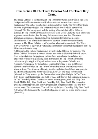 Comparison Of The Three Cabritos And The Three Billy
Goats...
The Three Cabritos is the retelling of The Three Billy Goats Gruff with a Tex Mex
background unlike the contrary which have more of an American culture
background. The author clearly states at the end of her book, The Three Cabritos is
my own original retelling of The Three Billy Goats Gruff with a Texas twist
(Kimmel 29). The background and the writing of the tale but told in different
cultures. In The Three Cabritos and The Three Billy Goats Gruff, the main characters
appearances are distinct, but the story follows the same plot line. The main
characters appearances being distinct but the same story also has a couple
dissimilarities. One of the main differences between the two stories is that the
monster in The Three Cabritos is a Cupacabra whereas the monster in The Three
Billy GoatsGruff is a goblin. By changing the monster the author incorporates the Tex
Mex culture into the story.
Additionally, the cultural backgrounds are extremely different for example, The
Three Cabritos the scene is a ranch located near the Rio Grande filled with cactus.
Also in the sketches, the goats are cartoon farm animals and the cabritos are
dressed in overalls while holding their instruments. In The Three Cabritos the
cabritos are given typical Hispanic culture names: Reynaldo, Orlando, and
Augustin. The purpose for the cabritos to cross the bridge is also a difference
between the two stories. In The Three Cabritos the reason they crossed was to
attend a fiesta. The story goes One day the three cabritos heard there was going to
be a fiesta just across the border in Mexico. Lets Go! The three cabritos said
(Kimmel 3). They want to go the fiesta to dance and play all night. In The Three
Billy Goats Gruff takes place on a field of trees and flowers that surround a meadow.
In The Three Billy Goats Gruff exact names are not given, just Little Billy Goat
Gruff, Middle Billy Goat Gruff, and Great Big Billy Goat Gruff. The reason for
crossing the bridge was, that they were eating all the grass on their side and they
needed more. The story reads, Yes , said his big brother, Great Big Billy Goat Gruff.
All we have to do is cross the wooden bridge, and we can eat to our hearts content
(Randall 3).
 