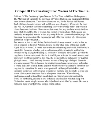 Critique Of The Constancy Upon Women At The Time in...
Critique Of The Constancy Upon Women At The Time in William Shakespeare s
The Merchant of Venice In the merchant of Venice Shakespeare has presented three
main women characters. These three characters are, Portia, Jessica and Nerissa.
Each of these characters come with a different area of society. Women in the time
this was set, were not aloud to do anything. They were treated badly, and couldn t
chose there own decisions. Shakespeare has made this play to show people in those
days what it would be like if women had control of themselves. Shakespeare has
made the portrayal of women in this play very different compared to other plays. He
has made the women just like men and as well of having control of... Show more
content on Helpwriting.net ...
For women in this period of time I think that this is very unusual, as she is able to
tern a situation in favor of Antonio, to save his life when none of the men could.
Again in Act 4 scene 2 it shows how stubborn and cunning she can be. Portia who is
married to Bassanio, who has just saved Antonio s life, is trying to test his love
towards her by asking for his ring. At the start of the scene he wouldn t give her the
ring but as is shows she made him do it. And if your wife not be a mad women, and
know how well I have diserv d this ring, she would not hold out enemy for ever for
giving it to me . I think the way she used her use of language talking to Bassanio
was very unusual. This is because she makes it sound very encouraging, and makes
it sound like a test of love. Portia uses her wit to convince Bassanio to surrender the
ring that he vowed that he would never part with. Although Portia is kind, and
innocent, she is very stubborn even towards her husband and she sticks to what she
wants. Shakespeare has made Portia triumphant over men. Whose beauty,
intelligence, quick wit and high moral stand out. She is known throughout the
world for her beauty, and she is able to handle any situation with her sharp wit.
Nerissa is a sweet, simple woman who helps Portia with all of her needs. Nerissa is
not just a maid towards Portia, she is a friend and an
 