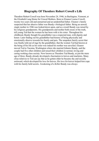 Biography Of Theodore Robert Cowell s Life
Theodore Robert Cowell was born November 24, 1946, in Burlington, Vermont, at
the Elizabeth Lung Home for Unwed Mothers. Born to Eleanor Louise Cowell,
twenty two years old and unmarried and an unidentified father. Eleanor s family
suspected that her abusive father was Bundy s biological father. Being an unwed,
single mother in 1946 was looked down upon, and as a result Bundy was raised by
his religious grandparents. His grandparents and mother both aware of the truth,
tell young Ted that the women he has been with is his sister. Throughout his
childhood, Bundy thought his grandfather was a respected man, with dignity and
honor. Later finding out his grandfather had history of being physically and
emotionally abusive towards his family and pets. The unspoken family secret that
was finally told out of rage by the grandfather, that the women Ted had known at
the being of his life as his sister was indeed his mother was unveiled. Eleanor
moved Ted to Tacoma, Washington where she married Johnnie Bundy, and the
couple had five other children and raised their children in normal, loving and
caring working class society. Now known as Theodore Ted Bundy, at just the mere
age of three, Bundy already developed a fascination to knives and machetes. Many
close relatives to Ted can say that as he gotten older he became shy and socially
awkward, which developed his love for knives. His love for knives helped him cope
with his family held secrets. Awakening of a Killer Bundy was always
 