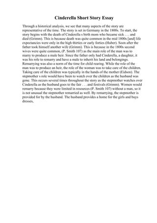 Cinderella Short Story Essay
Through a historical analysis, we see that many aspects of the story are
representative of the time. The story is set in Germany in the 1800s. To start, the
story begins with the death of Cinderella s birth mom who became sick . . . and
died (Grimm). This is because death was quite common in the mid 1800s [and] life
expectancies were only in the high thirties or early forties (Huber). Soon after the
father took himself another wife (Grimm). This is because in the 1800s second
wives were quite common, (P. Smith 107) as the main role of the man was to
marry to produce a male heir. Since the father only had Cinderella, a daughter, it
was his role to remarry and have a male to inherit his land and belongings.
Remarrying was also a norm of the time for child rearing. While the role of the
man was to produce an heir, the role of the woman was to take care of the children.
Taking care of the children was typically in the hands of the mother (Eidson). The
stepmother s role would have been to watch over the children as the husband was
gone. This occurs several times throughout the story as the stepmother watches over
Cinderella as the husband goes to the fair . . . and festivals (Grimm). Women would
remarry because they were limited in resources (P. Smith 107) without a man, so it
is not unusual the stepmother remarried as well. By remarrying, the stepmother is
provided for by the husband. The husband provides a home for the girls and buys
dresses,
 