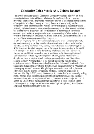 Comparing China Mobile As A Chinese Business
Similarities among Successful Companies Competitive success achieved by each
nation is attributed to the differences between their culture, values, economic
structures, and histories. There are a remarkable amount of differences in the patterns
of competitiveness from country to country, because no one country can be
competitive in all of the industries. Nations succeed in specific industries because
generally their environment has a particular advantage over other countries, and they
use their resources effectively. The top businesses in economically successful
countries gives a diverse sample and a better understanding of what makes certain
countries and businesses so successful. China Mobile is a Chinese business that is the
largest... Show more content on Helpwriting.net ...
Electrolux originally started its business selling Lux vacuum cleaners exclusively,
and as the company grew they introduced more and more products to the market
including washing machines, refrigerators, dishwashers and many other appliances.
IKEA is another Swedish company that is the largest furniture retailer in the world,
with a range of products in home furnishing, appliances, and home accessories.
Sweden has established themselves as a powerhouse in the home appliance and
furniture market as their biggest competitive advantage over other countries.
Google, Inc. is an American search engine company that is a subsidiary of the
holding company Alphabet Inc. It is the base of most of the world s internet
experience with over 70 percent of all online searches being used by Google. Their
biggest profit area is the advertising department, as it accounts for over 90 percent of
the company s overall revenues. Google began as an online search firm, but now
offers more than 50 Internet services and products. The recent acquisition of
Motorola Mobility in 2012, made them competitors in the hardware market by selling
mobile phones. Even with the expansion into different markets, Google s core of
success remains with the original search tool. Combined with the major success of
Apple, the United States has become the biggest threat to other countries in the
technology market. (https://www.britannica.com/topic/Google Inc ) The Effect of
Employee Benefits Employee benefits has
 