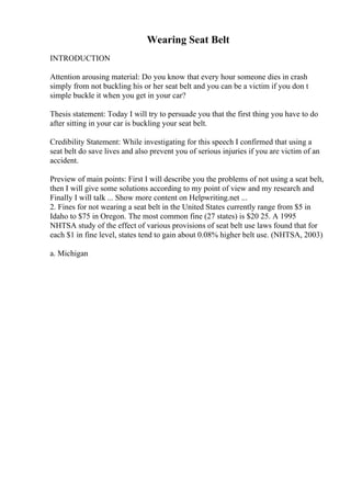 Wearing Seat Belt
INTRODUCTION
Attention arousing material: Do you know that every hour someone dies in crash
simply from not buckling his or her seat belt and you can be a victim if you don t
simple buckle it when you get in your car?
Thesis statement: Today I will try to persuade you that the first thing you have to do
after sitting in your car is buckling your seat belt.
Credibility Statement: While investigating for this speech I confirmed that using a
seat belt do save lives and also prevent you of serious injuries if you are victim of an
accident.
Preview of main points: First I will describe you the problems of not using a seat belt,
then I will give some solutions according to my point of view and my research and
Finally I will talk ... Show more content on Helpwriting.net ...
2. Fines for not wearing a seat belt in the United States currently range from $5 in
Idaho to $75 in Oregon. The most common fine (27 states) is $20 25. A 1995
NHTSA study of the effect of various provisions of seat belt use laws found that for
each $1 in fine level, states tend to gain about 0.08% higher belt use. (NHTSA, 2003)
a. Michigan
 