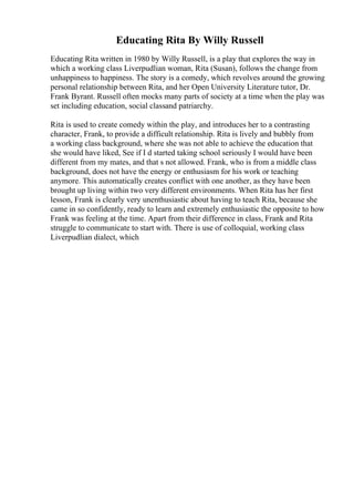 Educating Rita By Willy Russell
Educating Rita written in 1980 by Willy Russell, is a play that explores the way in
which a working class Liverpudlian woman, Rita (Susan), follows the change from
unhappiness to happiness. The story is a comedy, which revolves around the growing
personal relationship between Rita, and her Open University Literature tutor, Dr.
Frank Byrant. Russell often mocks many parts of society at a time when the play was
set including education, social classand patriarchy.
Rita is used to create comedy within the play, and introduces her to a contrasting
character, Frank, to provide a difficult relationship. Rita is lively and bubbly from
a working class background, where she was not able to achieve the education that
she would have liked, See if I d started taking school seriously I would have been
different from my mates, and that s not allowed. Frank, who is from a middle class
background, does not have the energy or enthusiasm for his work or teaching
anymore. This automatically creates conflict with one another, as they have been
brought up living within two very different environments. When Rita has her first
lesson, Frank is clearly very unenthusiastic about having to teach Rita, because she
came in so confidently, ready to learn and extremely enthusiastic the opposite to how
Frank was feeling at the time. Apart from their difference in class, Frank and Rita
struggle to communicate to start with. There is use of colloquial, working class
Liverpudlian dialect, which
 