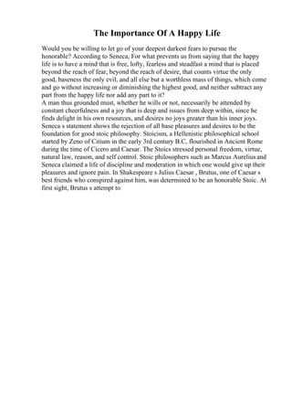 The Importance Of A Happy Life
Would you be willing to let go of your deepest darkest fears to pursue the
honorable? According to Seneca, For what prevents us from saying that the happy
life is to have a mind that is free, lofty, fearless and steadfast a mind that is placed
beyond the reach of fear, beyond the reach of desire, that counts virtue the only
good, baseness the only evil, and all else but a worthless mass of things, which come
and go without increasing or diminishing the highest good, and neither subtract any
part from the happy life nor add any part to it?
A man thus grounded must, whether he wills or not, necessarily be attended by
constant cheerfulness and a joy that is deep and issues from deep within, since he
finds delight in his own resources, and desires no joys greater than his inner joys.
Seneca s statement shows the rejection of all base pleasures and desires to be the
foundation for good stoic philosophy. Stoicism, a Hellenistic philosophical school
started by Zeno of Citium in the early 3rd century B.C, flourished in Ancient Rome
during the time of Cicero and Caesar. The Stoics stressed personal freedom, virtue,
natural law, reason, and self control. Stoic philosophers such as Marcus Aureliusand
Seneca claimed a life of discipline and moderation in which one would give up their
pleasures and ignore pain. In Shakespeare s Julius Caesar , Brutus, one of Caesar s
best friends who conspired against him, was determined to be an honorable Stoic. At
first sight, Brutus s attempt to
 