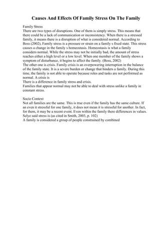 Causes And Effects Of Family Stress On The Family
Family Stress
There are two types of disruptions. One of them is simply stress. This means that
there could be a lack of communication or inconsistency. When there is a stressed
family, it means there is a disruption of what is considered normal. According to
Boss (2002), Family stress is a pressure or strain on a family s fixed state. This stress
causes a change in the family s homeostasis. Homeostasis is what a family
considers normal. While the stress may not be initially bad, the amount of stress
reaches either a high level or a low level. When one member of the family shows a
symptom of disturbance, it begins to affect the family. (Boss, 2002)
The other one is crisis. Family crisis is an overpowering interruption in the balance
of the family state. It is a severe burden or change that hinders a family. During this
time, the family is not able to operate because roles and tasks are not performed as
normal. A crisis is
There is a difference in family stress and crisis.
Families that appear normal may not be able to deal with stress unlike a family in
constant stress.
Socio Context
Not all families are the same. This is true even if the family has the same culture. If
an even it stressful for one family, it does not mean it is stressful for another. In fact,
for them, it may be a recent event. Even within the family there differences in values.
Selye said stress is (as cited in Smith, 2003, p. 102)
A family is considered a group of people constrained by combined
 