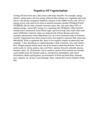Negatives Of Vegetarianism
Cutting off meat from one s diet comes with many benefits. For example, energy
matters: eating meat is far less energy efficient than relying on a vegetarian diet (and
leaves a far greater ecological footprint), because in the trophic levels, only 10% of
energy moves with each level when an animal consumes another (Withgott PAGE
NUMBER). By the time a human consumes meat, they only gain about 30% of
optimal energy, versus 90% energy in a vegetarian diet (Withgott). Other benefits
include lower cholesterol, lower blood sugar, and lower body mass index than meat
eaters (Sifferlin). Likewise, there is a reduced risk of heart disease and colon,
stomach, and prostate cancer (Beezhold, Le). In a cross sectional study in Nutrition
Journal, Vegetarians have been found to have less negative emotions than omnivores
(Beezhold). With a vegetarian diet, there is less negative impact on physically and
mentally. A few drawbacks to vegetarianismare a lack of protein, iron, and vitamin
B12. Despite popular belief, these can all be found in plant based foods. There are
amino acids in various greens, nuts, and fruits: sprouts, broccoli, almonds, pecans,
bananas, dates, etc. (Freedman). Not to mention, protein from animals can actually
cause health issues for humans such as, osteoporosis and diabetes and cancer
(Freedman). Beans and legumes, an assortment of fresh and dried fruit, almonds,
peas, spinach, etc. all have iron (Getting). Then, vitamin B12 can be found in foods
like,
 