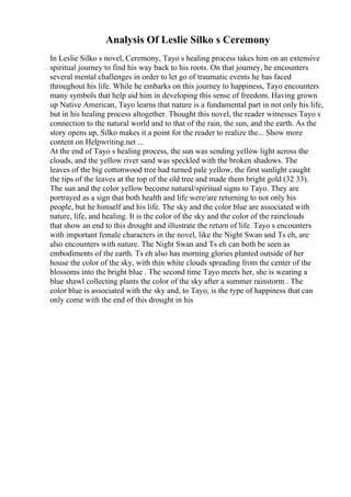 Analysis Of Leslie Silko s Ceremony
In Leslie Silko s novel, Ceremony, Tayo s healing process takes him on an extensive
spiritual journey to find his way back to his roots. On that journey, he encounters
several mental challenges in order to let go of traumatic events he has faced
throughout his life. While he embarks on this journey to happiness, Tayo encounters
many symbols that help aid him in developing this sense of freedom. Having grown
up Native American, Tayo learns that nature is a fundamental part in not only his life,
but in his healing process altogether. Thought this novel, the reader witnesses Tayo s
connection to the natural world and to that of the rain, the sun, and the earth. As the
story opens up, Silko makes it a point for the reader to realize the... Show more
content on Helpwriting.net ...
At the end of Tayo s healing process, the sun was sending yellow light across the
clouds, and the yellow river sand was speckled with the broken shadows. The
leaves of the big cottonwood tree had turned pale yellow, the first sunlight caught
the tips of the leaves at the top of the old tree and made them bright gold (32 33).
The sun and the color yellow become natural/spiritual signs to Tayo. They are
portrayed as a sign that both health and life were/are returning to not only his
people, but he himself and his life. The sky and the color blue are associated with
nature, life, and healing. It is the color of the sky and the color of the rainclouds
that show an end to this drought and illustrate the return of life. Tayo s encounters
with important female characters in the novel, like the Night Swan and Ts eh, are
also encounters with nature. The Night Swan and Ts eh can both be seen as
embodiments of the earth. Ts eh also has morning glories planted outside of her
house the color of the sky, with thin white clouds spreading from the center of the
blossoms into the bright blue . The second time Tayo meets her, she is wearing a
blue shawl collecting plants the color of the sky after a summer rainstorm . The
color blue is associated with the sky and, to Tayo, is the type of happiness that can
only come with the end of this drought in his
 