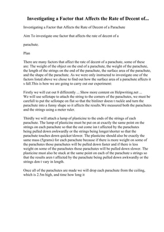 Investigating a Factor that Affects the Rate of Decent of...
Investigating a Factor that Affects the Rate of Decent of a Parachute
Aim To investigate one factor that affects the rate of decent of a
parachute.
Plan
There are many factors that affect the rate of decent of a parachute, some of these
are: The weight of the object on the end of a parachute, the weight of the parachute,
the length of the strings on the end of the parachute, the surface area of the parachute,
and the shape of the parachute. As we were only instructed to investigate one of the
factors listed above we chose to find out how the surface area of a parachute affects it
s fall.This is how we are going to carry out our experiment:
Firstly we will cut out 8 differently ... Show more content on Helpwriting.net ...
We will use sellotape to attach the string to the corners of the parachutes, we must be
carefull to put the sellotape on flat so that the binliner doesn t ruckle and turn the
parachute into a funny shape so it affects the results.We measured both the parachutes
and the strings using a meter ruler.
Thirdly we will attach a lump of plasticine to the ends of the strings of each
parachute. The lump of plasticine must be put on at exactly the same point on the
strings on each parachute so that the out come isn t affected by the parachutes
being pulled down awkwardly or the strings being longer/shorter so that the
parachute touches down quicker/slower. The plasticine should also be exactly the
same mass (5grams) for each parachute because if there is more weight on some of
the parachutes those parachutes will be pulled down faster and if there is less
weight on some of the parachutes those parachutes will be pulled down slower. The
plasticine must also be stuck at the same point on each of the parachute s strings so
that the results aren t affected by the parachute being pulled down awkwardly or the
strings don t vary in length.
Once all of the parachutes are made we will drop each parachute from the ceiling,
which is 2.5m high, and time how long it
 
