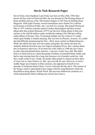 Stevie Nick Research Paper
Stevie Nicks, born Stephanie Lynn Nicks was born on May 26th, 1948. Best
known for her work in Fleetwood Mac she was deemed as The Reining Queen of
Rock and Roll and one of the 100 Greatest Singers of All Time by Rolling Stone
Magazine. With eight Grammy Award nominations and a further five with her
involvement in Fleetwood Mac, she s one hell of a woman. She joined Fleetwood
Mac in 1975 with her romantic partner Lindsey Buckingham and their second
album after they joined, Rumours (1977) was the best selling album of that year
and has so far sold 40 million copies worldwide making it the fifth best selling
studio album of all time. Nice. It remained number one for a total of 31 weeks,
which quite frankly is freakin amazing. She was born in Phoenix, Arizona. As a child
she had difficulty pronouncing her first... Show more content on Helpwriting.net ...
While she admits she does love the mythic and gothic she claims she does not
solitarily dedicate herself to any one religion including Wicca. She s spoken about
this in numerous interviews. In an interview with Yahoo in 1998 she says I have
no idea what precipitated those rumours...I am not a witch. Get a life! She didn t
find it so funny however I spent thousands of dollars on beautiful black clothes and
had to stop wearing them for a long time because a lot of people scared me. And
that s really unfair to me, I think, for people other people to conjure up their ideas
of what I am or what I believe in. She s got real talk for sure. However, to stick a
middle finger up in humour to these rumours, she appeared as herself in two
episodes of American Horror Story: Coven! And man did she nail it. The rumour of
her being a witch is speculated to have began with her song Rhiannon which she
described as being about a Welsh Witch. Her previous Halloween costumes as a
witch and primarily black clothing may always have been a
 