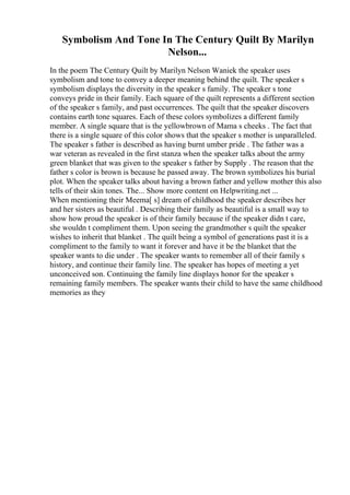 Symbolism And Tone In The Century Quilt By Marilyn
Nelson...
In the poem The Century Quilt by Marilyn Nelson Waniek the speaker uses
symbolism and tone to convey a deeper meaning behind the quilt. The speaker s
symbolism displays the diversity in the speaker s family. The speaker s tone
conveys pride in their family. Each square of the quilt represents a different section
of the speaker s family, and past occurrences. The quilt that the speaker discovers
contains earth tone squares. Each of these colors symbolizes a different family
member. A single square that is the yellowbrown of Mama s cheeks . The fact that
there is a single square of this color shows that the speaker s mother is unparalleled.
The speaker s father is described as having burnt umber pride . The father was a
war veteran as revealed in the first stanza when the speaker talks about the army
green blanket that was given to the speaker s father by Supply . The reason that the
father s color is brown is because he passed away. The brown symbolizes his burial
plot. When the speaker talks about having a brown father and yellow mother this also
tells of their skin tones. The... Show more content on Helpwriting.net ...
When mentioning their Meema[ s] dream of childhood the speaker describes her
and her sisters as beautiful . Describing their family as beautiful is a small way to
show how proud the speaker is of their family because if the speaker didn t care,
she wouldn t compliment them. Upon seeing the grandmother s quilt the speaker
wishes to inherit that blanket . The quilt being a symbol of generations past it is a
compliment to the family to want it forever and have it be the blanket that the
speaker wants to die under . The speaker wants to remember all of their family s
history, and continue their family line. The speaker has hopes of meeting a yet
unconceived son. Continuing the family line displays honor for the speaker s
remaining family members. The speaker wants their child to have the same childhood
memories as they
 
