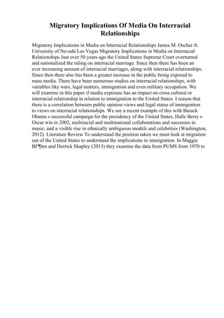 Migratory Implications Of Media On Interracial
Relationships
Migratory Implications in Media on Interracial Relationships James M. Oscher Jr.
University of Nevada Las Vegas Migratory Implications in Media on Interracial
Relationships Just over 50 years ago the United States Supreme Court overturned
and nationalized the ruling on interracial marriage. Since then there has been an
ever increasing amount of interracial marriages, along with interracial relationships.
Since then there also has been a greater increase in the public being exposed to
mass media. There have been numerous studies on interracial relationships, with
variables like wars, legal matters, immigration and even military occupation. We
will examine in this paper if media exposure has an impact on cross cultural or
interracial relationship in relation to immigration to the United States. I reason that
there is a correlation between public opinion views and legal status of immigration
to views on interracial relationships. We see a recent example of this with Barack
Obama s successful campaign for the presidency of the United States, Halle Berry s
Oscar win in 2002, multiracial and multinational collaborations and successes in
music, and a visible rise in ethnically ambiguous models and celebrities (Washington,
2012). Literature Review To understand the position taken we must look at migration
out of the United States to understand the implications in immigration. In Maggie
BГ¶hm and Derrick Shapley (2013) they examine the data from PUMS from 1970 to
 