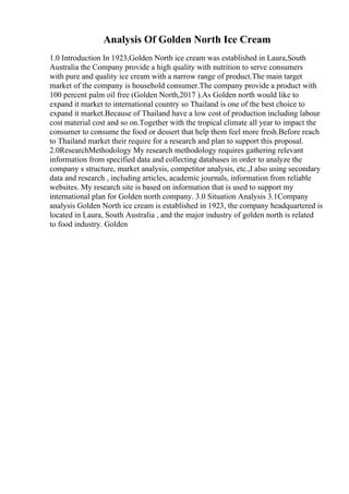Analysis Of Golden North Ice Cream
1.0 Introduction In 1923,Golden North ice cream was established in Laura,South
Australia the Company provide a high quality with nutrition to serve consumers
with pure and quality ice cream with a narrow range of product.The main target
market of the company is household consumer.The company provide a product with
100 percent palm oil free (Golden North,2017 ).As Golden north would like to
expand it market to international country so Thailand is one of the best choice to
expand it market.Because of Thailand have a low cost of production including labour
cost material cost and so on.Together with the tropical climate all year to impact the
consumer to consume the food or dessert that help them feel more fresh.Before reach
to Thailand market their require for a research and plan to support this proposal.
2.0ResearchMethodology My research methodology requires gathering relevant
information from specified data and collecting databases in order to analyze the
company s structure, market analysis, competitor analysis, etc.,I also using secondary
data and research , including articles, academic journals, information from reliable
websites. My research site is based on information that is used to support my
international plan for Golden north company. 3.0 Situation Analysis 3.1Company
analysis Golden North ice cream is established in 1923, the company headquartered is
located in Laura, South Australia , and the major industry of golden north is related
to food industry. Golden
 