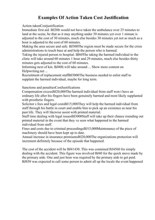 Examples Of Action Taken Cost Justification
Action takenCostjustification
Immediate first aid. ВЈ20It would not have taken the ambulance over 25 minutes to
land at the scene, be that as it may anything under 30 minutes yet over 1 minute is
adjusted to the cost of 30 minutes, much else besides 30 minutes yet not as much as a
hour is adjusted to the cost of 60 minutes.
Making the area secure and safe. ВЈ300The region must be made secure for the crisis
administrations to touch base at and help the person who is harmed.
Taking the injured person to hospital. ВЈ60The taking the harmed individual to the
clinic will take around 60 minutes 1 hour and 29 minutes, much else besides thirty
minutes gets adjusted to the cost of 60 minutes.
Informing next of kin. ВЈ40It will take around ... Show more content on
Helpwriting.net ...
Recruitment of replacement staffВЈ3000The business needed to enlist staff to
supplant the harmed individual, maybe for long term.
Sanctions and penaltiesCostJustifications
Compensation excessВЈ20,000The harmed individual from staff won t have an
ordinary life after his fingers have been genuinely harmed and most likely supplanted
with prosthetic fingers.
Solicitor s fees and legal costsВЈ15,000They will help the harmed individual from
staff through his battle in court and enable him to pick up an existence as near his
past life. They will likewise assist with printed material.
Staff time dealing with legal issuesВЈ3000Staff will take up their chance rounding out
printed material in the event that they ve seen what happened to the harmed
individual from staff.
Fines and costs due to criminal proceedingsВЈ15,000Maintenance of the piece of
machinery should have been kept up to date.
Annual increase in insurance premiumsВЈ20,000The organizations protection will
increment definitely because of the episode that happened.
The cost of the accident will be ВЈ41430. This was contained ВЈ4560 for simply
dealing with the accident. This figure was involved ВЈ40 for the quick move made by
the primary aide. One and just hour was required by the primary aide to get paid.
ВЈ850 was expected to call some person to admit all up the locale the event happened
 