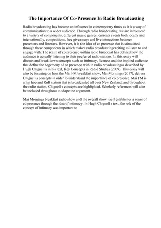 The Importance Of Co-Presence In Radio Broadcasting
Radio broadcasting has become an influence in contemporary times as it is a way of
communication to a wider audience. Through radio broadcasting, we are introduced
to a variety of components, different music genres, currents events both locally and
internationally, competitions, free giveaways and live interactions between
presenters and listeners. However, it is the idea of co presence that is stimulated
through these components in which makes radio broadcastingexciting to listen to and
engage with. The realm of co presence within radio broadcast has defined how the
audience is actually listening to their preferred radio stations. In this essay will
discuss and break down concepts such as intimacy, liveness and the implied audience
that define the hegemony of co presence with in radio broadcastingas described by
Hugh Chignell s in his text, Key Concepts in Radio Studies (2009). This essay will
also be focusing on how the Mai FM breakfast show, Mai Mornings (2017), deliver
Chignell s concepts in order to understand the importance of co presence. Mai FM is
a hip hop and RnB station that is broadcasted all over New Zealand, and throughout
the radio station, Chignell s concepts are highlighted. Scholarly references will also
be included throughout to shape the argument.
Mai Mornings breakfast radio show and the overall show itself establishes a sense of
co presence through the idea of intimacy. In Hugh Chignell s text, the role of the
concept of intimacy was important to
 