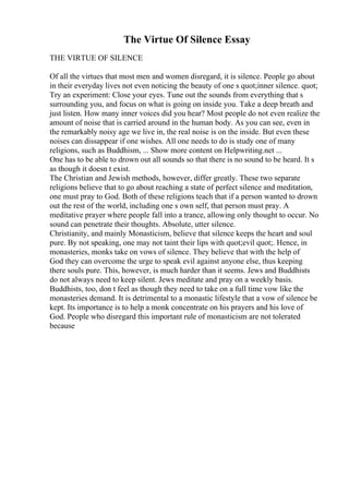 The Virtue Of Silence Essay
THE VIRTUE OF SILENCE
Of all the virtues that most men and women disregard, it is silence. People go about
in their everyday lives not even noticing the beauty of one s quot;inner silence. quot;
Try an experiment: Close your eyes. Tune out the sounds from everything that s
surrounding you, and focus on what is going on inside you. Take a deep breath and
just listen. How many inner voices did you hear? Most people do not even realize the
amount of noise that is carried around in the human body. As you can see, even in
the remarkably noisy age we live in, the real noise is on the inside. But even these
noises can dissappear if one wishes. All one needs to do is study one of many
religions, such as Buddhism, ... Show more content on Helpwriting.net ...
One has to be able to drown out all sounds so that there is no sound to be heard. It s
as though it doesn t exist.
The Christian and Jewish methods, however, differ greatly. These two separate
religions believe that to go about reaching a state of perfect silence and meditation,
one must pray to God. Both of these religions teach that if a person wanted to drown
out the rest of the world, including one s own self, that person must pray. A
meditative prayer where people fall into a trance, allowing only thought to occur. No
sound can penetrate their thoughts. Absolute, utter silence.
Christianity, and mainly Monasticism, believe that silence keeps the heart and soul
pure. By not speaking, one may not taint their lips with quot;evil quot;. Hence, in
monasteries, monks take on vows of silence. They believe that with the help of
God they can overcome the urge to speak evil against anyone else, thus keeping
there souls pure. This, however, is much harder than it seems. Jews and Buddhists
do not always need to keep silent. Jews meditate and pray on a weekly basis.
Buddhists, too, don t feel as though they need to take on a full time vow like the
monasteries demand. It is detrimental to a monastic lifestyle that a vow of silence be
kept. Its importance is to help a monk concentrate on his prayers and his love of
God. People who disregard this important rule of monasticism are not tolerated
because
 