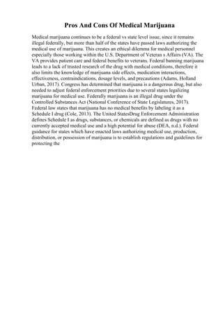 Pros And Cons Of Medical Marijuana
Medical marijuana continues to be a federal vs state level issue, since it remains
illegal federally, but more than half of the states have passed laws authorizing the
medical use of marijuana. This creates an ethical dilemma for medical personnel
especially those working within the U.S. Department of Veteran s Affairs (VA). The
VA provides patient care and federal benefits to veterans. Federal banning marijuana
leads to a lack of trusted research of the drug with medical conditions, therefore it
also limits the knowledge of marijuana side effects, medication interactions,
effectiveness, contraindications, dosage levels, and precautions (Adams, Holland
Urban, 2017). Congress has determined that marijuana is a dangerous drug, but also
needed to adjust federal enforcement priorities due to several states legalizing
marijuana for medical use. Federally marijuana is an illegal drug under the
Controlled Substances Act (National Conference of State Legislatures, 2017).
Federal law states that marijuana has no medical benefits by labeling it as a
Schedule I drug (Cole, 2013). The United StatesDrug Enforcement Administration
defines Schedule I as drugs, substances, or chemicals are defined as drugs with no
currently accepted medical use and a high potential for abuse (DEA, n.d.). Federal
guidance for states which have enacted laws authorizing medical use, production,
distribution, or possession of marijuana is to establish regulations and guidelines for
protecting the
 