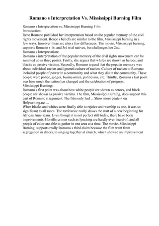 Romano s Interpretation Vs. Mississippi Burning Film
Romano s Interpretation vs. Mississippi Burning Film
Introduction:
Rene Romano published her interpretation based on the popular memory of the civil
rights movement. Renee s beliefs are similar to the film, Mississippi burning in a
few ways, however there are also a few differences. The movie, Mississippi burning,
supports Romano s 1st and 3rd trial natives, but challenges her 2nd.
Romano s Interpretation:
Romano s interpretation of the popular memory of the civil rights movement can be
summed up in three points. Firstly, she argues that whites are shown as heroes, and
blacks as passive victims. Secondly, Romano argued that the popular memory was
about individual racists and ignored culture of racism. Culture of racism to Romano
included people of power in a community and what they did in the community. These
people were police, judges, businessmen, politicians, etc. Thirdly, Romano s last point
was how much the nation has changed and the celebration of progress.
Mississippi Burning:
Romano s first point was about how white people are shown as heroes, and black
people are shown as passive victims. The film, Mississippi Burning, does support this
part of Romano s argument. The film only had ... Show more content on
Helpwriting.net ...
When blacks and whites were finally able to rejoice and worship as one, it was so
significant to all races. The tombstone really shows the start of a new beginning for
African Americans. Even though it is not perfect still today, there have been
improvements. Horrific crimes such as lynching are hardly ever heard of, and all
people of color are able to gather in one area at a time. The movie, Mississippi
Burning, supports really Romano s third claim because the film went from
segregation in diners, to singing together at church, which showed an improvement
 