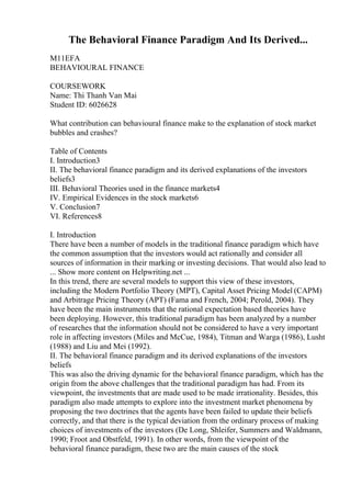 The Behavioral Finance Paradigm And Its Derived...
M11EFA
BEHAVIOURAL FINANCE
COURSEWORK
Name: Thi Thanh Van Mai
Student ID: 6026628
What contribution can behavioural finance make to the explanation of stock market
bubbles and crashes?
Table of Contents
I. Introduction3
II. The behavioral finance paradigm and its derived explanations of the investors
beliefs3
III. Behavioral Theories used in the finance markets4
IV. Empirical Evidences in the stock markets6
V. Conclusion7
VI. References8
I. Introduction
There have been a number of models in the traditional finance paradigm which have
the common assumption that the investors would act rationally and consider all
sources of information in their marking or investing decisions. That would also lead to
... Show more content on Helpwriting.net ...
In this trend, there are several models to support this view of these investors,
including the Modern Portfolio Theory (MPT), Capital Asset Pricing Model (CAPM)
and Arbitrage Pricing Theory (APT) (Fama and French, 2004; Perold, 2004). They
have been the main instruments that the rational expectation based theories have
been deploying. However, this traditional paradigm has been analyzed by a number
of researches that the information should not be considered to have a very important
role in affecting investors (Miles and McCue, 1984), Titman and Warga (1986), Lusht
(1988) and Liu and Mei (1992).
II. The behavioral finance paradigm and its derived explanations of the investors
beliefs
This was also the driving dynamic for the behavioral finance paradigm, which has the
origin from the above challenges that the traditional paradigm has had. From its
viewpoint, the investments that are made used to be made irrationality. Besides, this
paradigm also made attempts to explore into the investment market phenomena by
proposing the two doctrines that the agents have been failed to update their beliefs
correctly, and that there is the typical deviation from the ordinary process of making
choices of investments of the investors (De Long, Shleifer, Summers and Waldmann,
1990; Froot and Obstfeld, 1991). In other words, from the viewpoint of the
behavioral finance paradigm, these two are the main causes of the stock
 