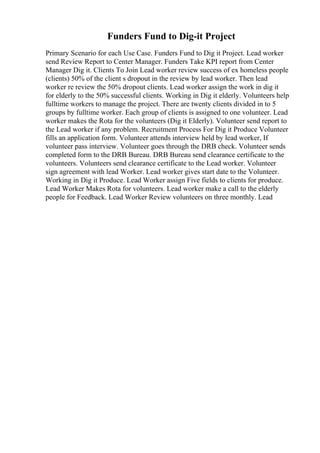 Funders Fund to Dig-it Project
Primary Scenario for each Use Case. Funders Fund to Dig it Project. Lead worker
send Review Report to Center Manager. Funders Take KPI report from Center
Manager Dig it. Clients To Join Lead worker review success of ex homeless people
(clients) 50% of the client s dropout in the review by lead worker. Then lead
worker re review the 50% dropout clients. Lead worker assign the work in dig it
for elderly to the 50% successful clients. Working in Dig it elderly. Volunteers help
fulltime workers to manage the project. There are twenty clients divided in to 5
groups by fulltime worker. Each group of clients is assigned to one volunteer. Lead
worker makes the Rota for the volunteers (Dig it Elderly). Volunteer send report to
the Lead worker if any problem. Recruitment Process For Dig it Produce Volunteer
fills an application form. Volunteer attends interview held by lead worker, If
volunteer pass interview. Volunteer goes through the DRB check. Volunteer sends
completed form to the DRB Bureau. DRB Bureau send clearance certificate to the
volunteers. Volunteers send clearance certificate to the Lead worker. Volunteer
sign agreement with lead Worker. Lead worker gives start date to the Volunteer.
Working in Dig it Produce. Lead Worker assign Five fields to clients for produce.
Lead Worker Makes Rota for volunteers. Lead worker make a call to the elderly
people for Feedback. Lead Worker Review volunteers on three monthly. Lead
 