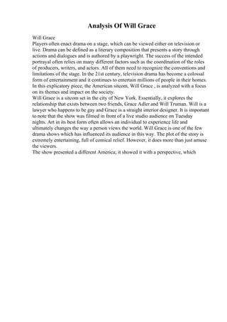 Analysis Of Will Grace
Will Grace
Players often enact drama on a stage, which can be viewed either on television or
live. Drama can be defined as a literary composition that presents a story through
actions and dialogues and is authored by a playwright. The success of the intended
portrayal often relies on many different factors such as the coordination of the roles
of producers, writers, and actors. All of them need to recognize the conventions and
limitations of the stage. In the 21st century, television drama has become a colossal
form of entertainment and it continues to entertain millions of people in their homes.
In this explicatory piece, the American sitcom, Will Grace , is analyzed with a focus
on its themes and impact on the society.
Will Grace is a sitcom set in the city of New York. Essentially, it explores the
relationship that exists between two friends, Grace Adler and Will Truman. Will is a
lawyer who happens to be gay and Grace is a straight interior designer. It is important
to note that the show was filmed in front of a live studio audience on Tuesday
nights. Art in its best form often allows an individual to experience life and
ultimately changes the way a person views the world. Will Grace is one of the few
drama shows which has influenced its audience in this way. The plot of the story is
extremely entertaining, full of comical relief. However, it does more than just amuse
the viewers.
The show presented a different America; it showed it with a perspective, which
 