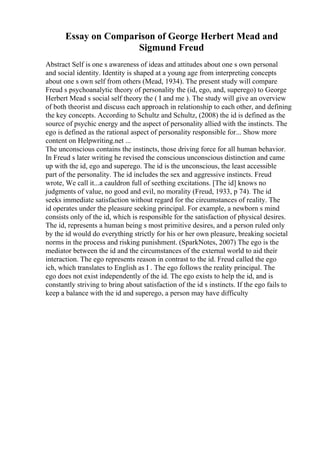 Essay on Comparison of George Herbert Mead and
Sigmund Freud
Abstract Self is one s awareness of ideas and attitudes about one s own personal
and social identity. Identity is shaped at a young age from interpreting concepts
about one s own self from others (Mead, 1934). The present study will compare
Freud s psychoanalytic theory of personality the (id, ego, and, superego) to George
Herbert Mead s social self theory the ( I and me ). The study will give an overview
of both theorist and discuss each approach in relationship to each other, and defining
the key concepts. According to Schultz and Schultz, (2008) the id is defined as the
source of psychic energy and the aspect of personality allied with the instincts. The
ego is defined as the rational aspect of personality responsible for... Show more
content on Helpwriting.net ...
The unconscious contains the instincts, those driving force for all human behavior.
In Freud s later writing he revised the conscious unconscious distinction and came
up with the id, ego and superego. The id is the unconscious, the least accessible
part of the personality. The id includes the sex and aggressive instincts. Freud
wrote, We call it...a cauldron full of seething excitations. [The id] knows no
judgments of value, no good and evil, no morality (Freud, 1933, p 74). The id
seeks immediate satisfaction without regard for the circumstances of reality. The
id operates under the pleasure seeking principal. For example, a newborn s mind
consists only of the id, which is responsible for the satisfaction of physical desires.
The id, represents a human being s most primitive desires, and a person ruled only
by the id would do everything strictly for his or her own pleasure, breaking societal
norms in the process and risking punishment. (SparkNotes, 2007) The ego is the
mediator between the id and the circumstances of the external world to aid their
interaction. The ego represents reason in contrast to the id. Freud called the ego
ich, which translates to English as I . The ego follows the reality principal. The
ego does not exist independently of the id. The ego exists to help the id, and is
constantly striving to bring about satisfaction of the id s instincts. If the ego fails to
keep a balance with the id and superego, a person may have difficulty
 