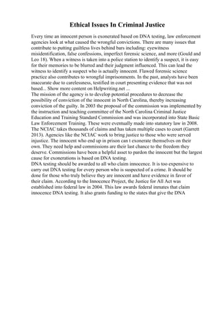 Ethical Issues In Criminal Justice
Every time an innocent person is exonerated based on DNA testing, law enforcement
agencies look at what caused the wrongful convictions. There are many issues that
contribute to putting guiltless lives behind bars including: eyewitness
misidentification, false confessions, imperfect forensic science, and more (Gould and
Leo 18). When a witness is taken into a police station to identify a suspect, it is easy
for their memories to be blurred and their judgment influenced. This can lead the
witness to identify a suspect who is actually innocent. Flawed forensic science
practice also contributes to wrongful imprisonments. In the past, analysts have been
inaccurate due to carelessness, testified in court presenting evidence that was not
based... Show more content on Helpwriting.net ...
The mission of the agency is to develop potential procedures to decrease the
possibility of conviction of the innocent in North Carolina, thereby increasing
conviction of the guilty. In 2003 the proposal of the commission was implemented by
the instruction and teaching committee of the North Carolina Criminal Justice
Education and Training Standard Commission and was incorporated into State Basic
Law Enforcement Training. These were eventually made into statutory law in 2008.
The NCIAC takes thousands of claims and has taken multiple cases to court (Garrett
2013). Agencies like the NCIAC work to bring justice to those who were served
injustice. The innocent who end up in prison can t exonerate themselves on their
own. They need help and commissions are their last chance to the freedom they
deserve. Commissions have been a helpful asset to pardon the innocent but the largest
cause for exonerations is based on DNA testing.
DNA testing should be awarded to all who claim innocence. It is too expensive to
carry out DNA testing for every person who is suspected of a crime. It should be
done for those who truly believe they are innocent and have evidence in favor of
their claim. According to the Innocence Project, the Justice for All Act was
established into federal law in 2004. This law awards federal inmates that claim
innocence DNA testing. It also grants funding to the states that give the DNA
 