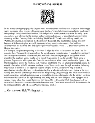 History of Cryptography
In the history of cryptography, the Enigma was a portable cipher machine used to encrypt and decrypt
secret messages. More precisely, Enigma was a family of related electro mechanical rotor machines —
comprising a variety of different models. The Enigma was used commercially from the early 1920s
on, and was also adopted by the military and governmental services of a number of nations — most
famously by Nazi Germany before and during World War II. The German military model, the
Wehrmacht Enigma, is the version most commonly discussed. The machine has gained notoriety
because Allied cryptologists were able to decrypt a large number of messages that had been
enciphered on the machine. The intelligence gained through this source — ... Show more content on
Helpwriting.net ...
For example, the pin corresponding to the letter E might be wired to the contact for letter T on the
opposite face. The complexity comes from the use of several rotors in series — usually three or four —
and the regular movement of the rotors; this provides a much stronger type of encryption. When
placed in the machine, a rotor can be set to one of 26 positions. It can be turned by hand using a
grooved finger wheel which protrudes from the internal cover when closed, as shown in Figure 2. So
that the operator knows the position, each rotor has an alphabet tyre (or letter ring) attached around the
outside of the disk, with 26 letters or numbers; one of these can be seen through a window, indicating
the position of the rotor to the operator. In early Enigma models, the alphabet ring is fixed; a
complication introduced in later versions is the facility to adjust the alphabet ring relative to the core
wiring. The position of the ring is known as the Ringstellung ( ring setting ). The rotors each contain a
notch (sometimes multiple notches), used to control the stepping of the rotors. In the military versions,
the notches are located on the alphabet ring. The Army and Air Force Enigmas came equipped with
several rotors; when first issued there were only three. On 15 December 1938 this changed to five,
from which three were chosen for insertion in the machine. These were marked with Roman numerals
to distinguish them: I, II, III, IV and V, all with single notches
... Get more on HelpWriting.net ...
 