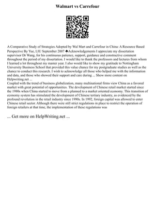 Walmart vs Carrefour
A Comparative Study of Strategies Adopted by Wal Mart and Carrefour in China: A Resource Based
Perspective By Yue, LIU September 2007 Acknowledgements I appreciate my dissertation
supervisor Dr Wang, for his continuous patience, support, guidance and constructive comment
throughout the period of my dissertation. I would like to thank the professors and lectures from whom
I learned a lot throughout my master year. I also would like to show my gratitude to Nottingham
University Business School that provided this value chance for my postgraduate studies as well as the
chance to conduct this research. I wish to acknowledge all those who helped me with the information
and data, and those who showed their support and care during ... Show more content on
Helpwriting.net ...
Coupled with the trend of business globalization, many multinational firms view China as a favored
market with great potential of opportunities. The development of Chinese retail market started since
the 1980s when China started to move from a planned to a market oriented economy. This transition of
economy system has stimulated the development of Chinese tertiary industry, as evidenced by the
profound revolution in the retail industry since 1990s. In 1992, foreign capital was allowed to enter
Chinese retail sector. Although there were still strict regulations in place to restrict the operation of
foreign retailers at that time, the implementation of these regulations was
... Get more on HelpWriting.net ...
 