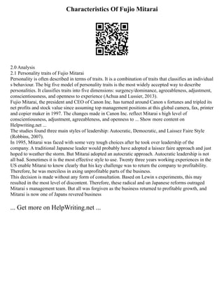 Characteristics Of Fujio Mitarai
2.0 Analysis
2.1 Personality traits of Fujio Mitarai
Personality is often described in terms of traits. It is a combination of traits that classifies an individual
s behaviour. The big five model of personality traits is the most widely accepted way to describe
personalities. It classifies traits into five dimensions: surgency/dominance, agreeableness, adjustment,
conscientiousness, and openness to experience (Achua and Lussier, 2013).
Fujio Mitarai, the president and CEO of Canon Inc. has turned around Canon s fortunes and tripled its
net profits and stock value since assuming top management positions at this global camera, fax, printer
and copier maker in 1997. The changes made in Canon Inc. reflect Mitarai s high level of
conscientiousness, adjustment, agreeableness, and openness to ... Show more content on
Helpwriting.net ...
The studies found three main styles of leadership: Autocratic, Democratic, and Laissez Faire Style
(Robbins, 2007).
In 1995, Mitarai was faced with some very tough choices after he took over leadership of the
company. A traditional Japanese leader would probably have adopted a laissez faire approach and just
hoped to weather the storm. But Mitarai adopted an autocratic approach. Autocratic leadership is not
all bad. Sometimes it is the most effective style to use. Twenty three years working experiences in the
US enable Mitarai to know clearly that his key challenge was to return the company to profitability.
Therefore, he was merciless in axing unprofitable parts of the business.
This decision is made without any form of consultation. Based on Lewin s experiments, this may
resulted in the most level of discontent. Therefore, these radical and un Japanese reforms outraged
Mitarai s management team. But all was forgiven as the business returned to profitable growth, and
Mitarai is now one of Japans revered business
... Get more on HelpWriting.net ...
 