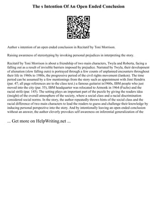 The s Intention Of An Open Ended Conclusion
Author s intention of an open ended conclusion in Recitatif by Toni Morrison.
Raising awareness of stereotyping by invoking personal prejudices in interpreting the story.
Recitatif by Toni Morrison is about a friendship of two main characters, Twyla and Roberta, facing a
falling out as a result of invisible barriers imposed by prejudice. Narrated by Twyla, their development
of alienation (slow falling outs) is portrayed through a few counts of unplanned encounters throughout
their life in 1960s to 1980s, the progressive period of the civil rights movement (Janken). The time
period can be assumed by a few mentionings from the story such as appointment with Jimi Hendrix
(par. 47; all page references are to the class text.) a famous guitarist in1960s, IBM people who just
moved into the city (par. 55), IBM headquarter was relocated to Armonk in 1964 (Fuchs) and the
racial strife (par. 145). The setting plays an important part of the puzzle by giving the readers idea
(insight) of the overall atmosphere of the society, where a social class and a racial discrimination
considered social norms. In the story, the author repeatedly throws hints of the social class and the
racial difference of two main characters to lead the readers to guess and challenge their knowledge by
inducing personal perspective into the story. And by intentionally leaving an open ended conclusion
without an answer, the author cleverly provokes self awareness on inferential generalization of the
... Get more on HelpWriting.net ...
 