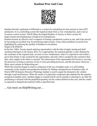 Kanban Pros And Cons
Kanban (literally signboard or billboard) is a system for scheduling for lean and just in time (JIT)
production. It is a controlling system the logistical chain from a view of production, and is not an
inventory control system. Taiichi Ohno developed Kanban, at Toyota, to find a system for
improvement and maintainence of high level of production.
Kanban became an effective tool in support of running a production system as one, and it has proved
by becoming an excellent way for promoting improvement. Areas where problems occurred were
highlighted by reducing the number of kanbans in circulation.
Origin of KANBAN:
In the late 1940s, Toyota started studying supermarkets with the idea of apply storing and shelf
stocking techniques to the factory floor. At a supermarket, the required quantity is only obtained by
the customers at the required time, no more or less. Furthermore, what it is expected to sell within a
given time frame is only stocked by the supermarket, and only what is needed by the customers they
take, since supply in the future is assured. This observation of the supermarket led Toyota to viewing
the processes as being a customer of one or more preceding processes, and the processes which are ...
Show more content on Helpwriting.net ...
While this trend has begun to lead to a reduction of the use of kanban cards, it is still holding
commonly in the modern lean production facilities by finding widespread use of kanban cards. At
Oracle ERP (Enterprise Resource Planning), kanban is used to signal the demand to the vendors
through e mail notifications. When the stocks of a particular component gets depleted by the quantity
assigned on kanban card, a kanban trigger is created (which can be manual or automatic), an order for
purchasing is released with the predefined quantity for the vendor defined on the card, and the vendor
is expected to dispatch the material within a specified lead
... Get more on HelpWriting.net ...
 